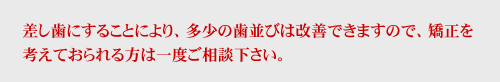 差し歯にすることにより、多少の歯並びは改善できますので、矯正を考えておられる方は一度ご相談下さい。