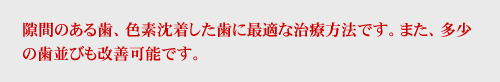 隙間のある歯、色素沈着した歯に最適な治療方法です。また、多少の歯並びも改善可能です。